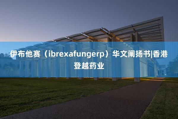 伊布他赛（ibrexafungerp）华文阐扬书|香港登越药业
