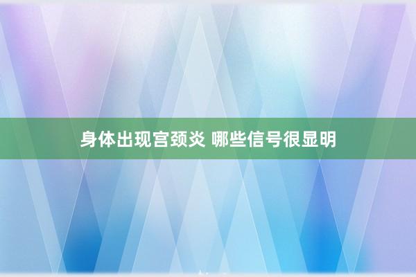 身体出现宫颈炎 哪些信号很显明