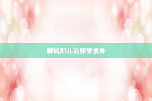 聊城那儿治卵巢囊肿