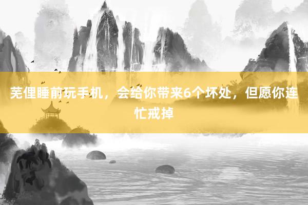 芜俚睡前玩手机，会给你带来6个坏处，但愿你连忙戒掉