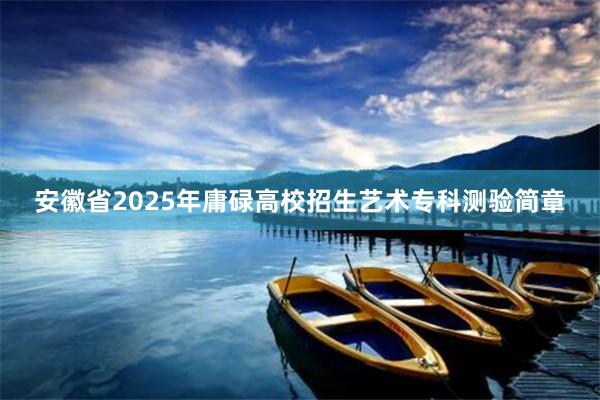 安徽省2025年庸碌高校招生艺术专科测验简章