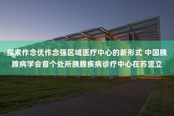 探索作念优作念强区域医疗中心的新形式 中国胰腺病学会首个处所胰腺疾病诊疗中心在苏竖立