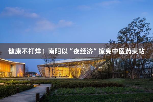 健康不打烊！南阳以“夜经济”擦亮中医药柬帖