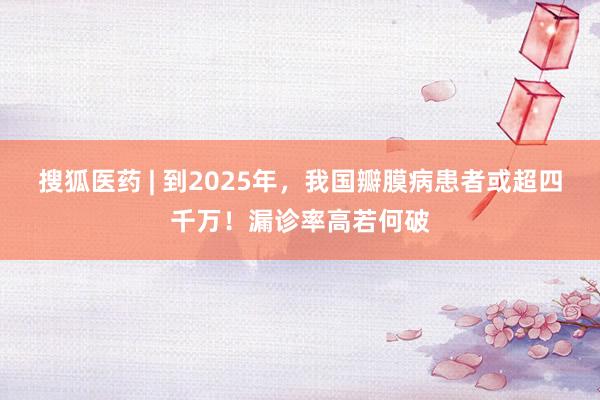 搜狐医药 | 到2025年，我国瓣膜病患者或超四千万！漏诊率高若何破