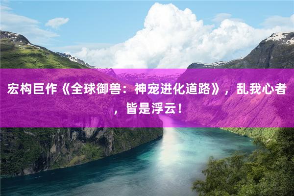 宏构巨作《全球御兽：神宠进化道路》，乱我心者，皆是浮云！