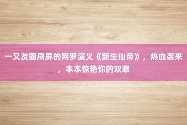 一又友圈刷屏的网罗演义《新生仙帝》，热血袭来，本本惊艳你的双眼