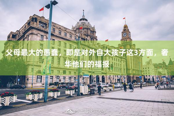 父母最大的愚蠢，即是对外自大孩子这3方面，奢华他们的福报