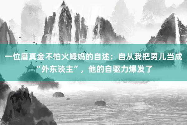 一位磨真金不怕火姆妈的自述：自从我把男儿当成“外东谈主”，他的自驱力爆发了