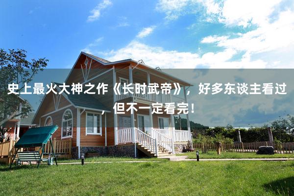 史上最火大神之作《长时武帝》，好多东谈主看过，但不一定看完！
