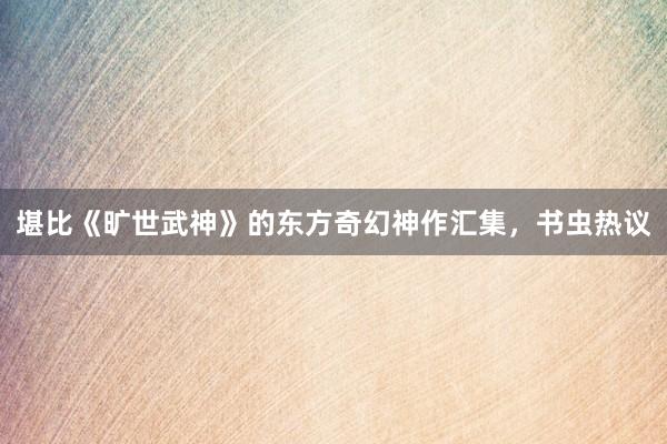 堪比《旷世武神》的东方奇幻神作汇集，书虫热议