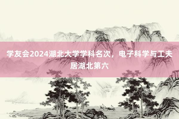 学友会2024湖北大学学科名次，电子科学与工夫居湖北第六