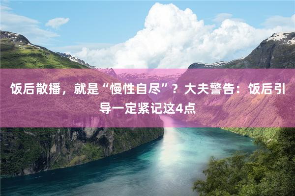 饭后散播，就是“慢性自尽”？大夫警告：饭后引导一定紧记这4点
