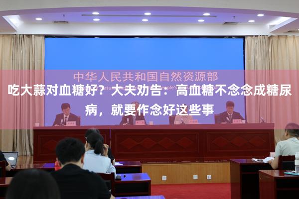 吃大蒜对血糖好？大夫劝告：高血糖不念念成糖尿病，就要作念好这些事