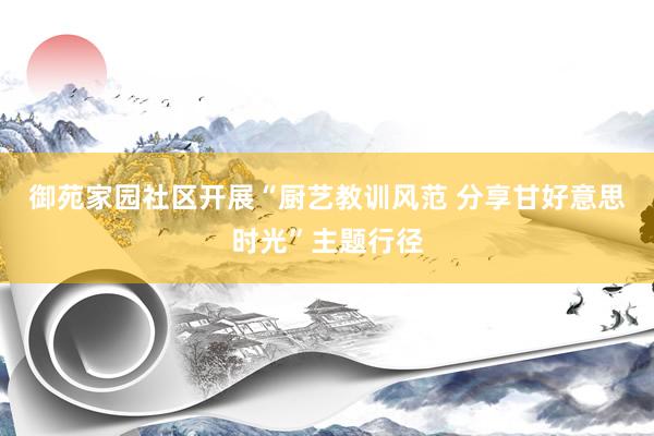 御苑家园社区开展“厨艺教训风范 分享甘好意思时光”主题行径