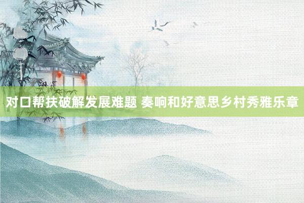 对口帮扶破解发展难题 奏响和好意思乡村秀雅乐章