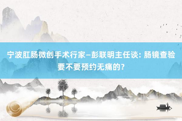 宁波肛肠微创手术行家—彭联明主任谈: 肠镜查验要不要预约无痛的？