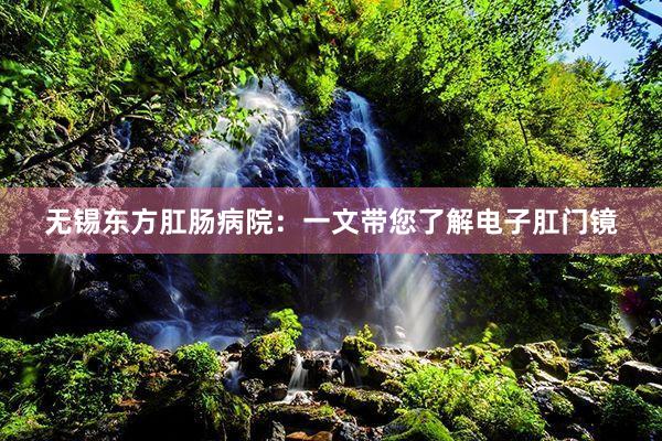 无锡东方肛肠病院：一文带您了解电子肛门镜