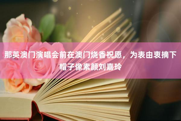 那英澳门演唱会前在澳门烧香祝愿，为表由衷摘下帽子像素颜刘嘉玲
