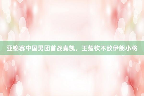 亚锦赛中国男团首战奏凯，王楚钦不敌伊朗小将