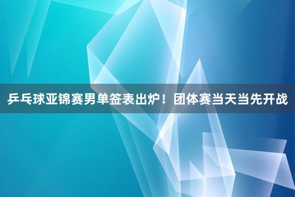 乒乓球亚锦赛男单签表出炉！团体赛当天当先开战