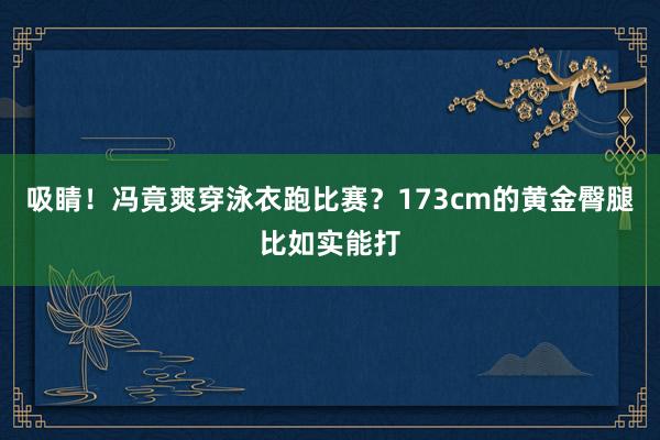 吸睛！冯竟爽穿泳衣跑比赛？173cm的黄金臀腿比如实能打