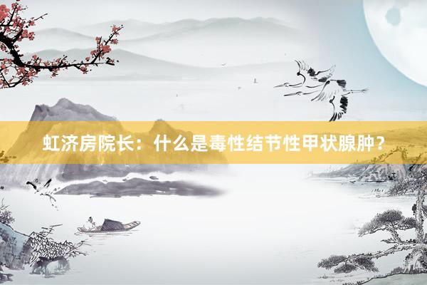 虹济房院长：什么是毒性结节性甲状腺肿？