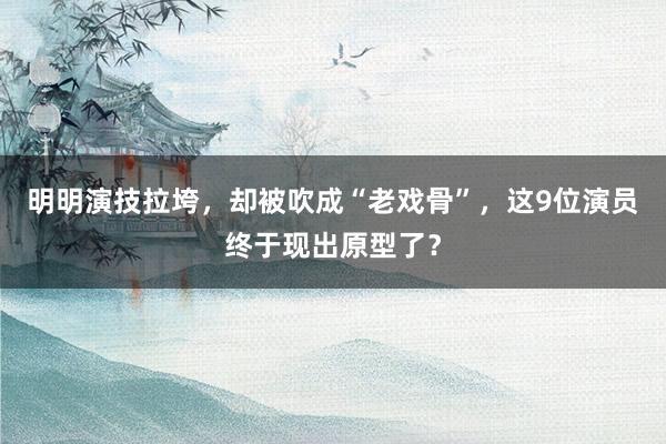 明明演技拉垮，却被吹成“老戏骨”，这9位演员终于现出原型了？