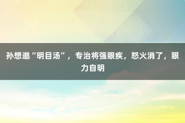 孙想邈“明目汤”，专治将强眼疾，怒火消了，眼力自明