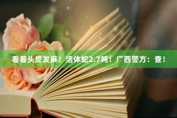 看着头皮发麻！活体蛇2.7吨！广西警方：查！