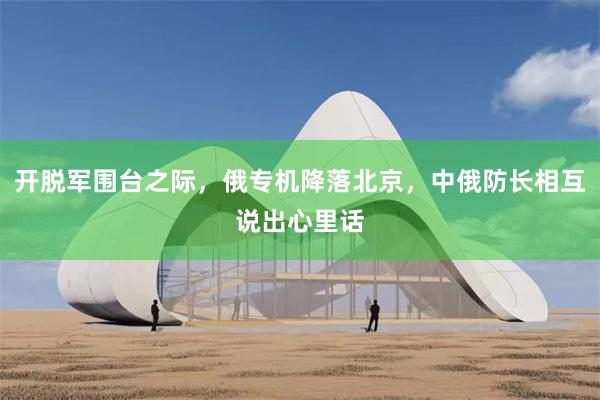 开脱军围台之际，俄专机降落北京，中俄防长相互说出心里话