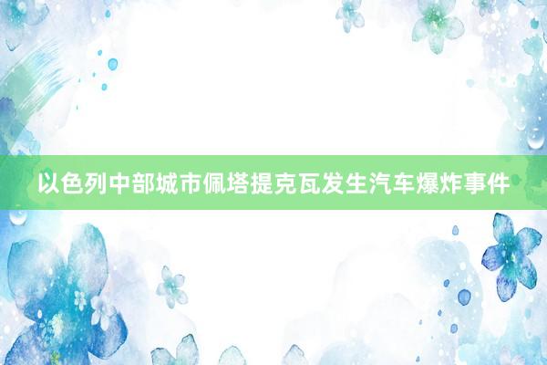 以色列中部城市佩塔提克瓦发生汽车爆炸事件