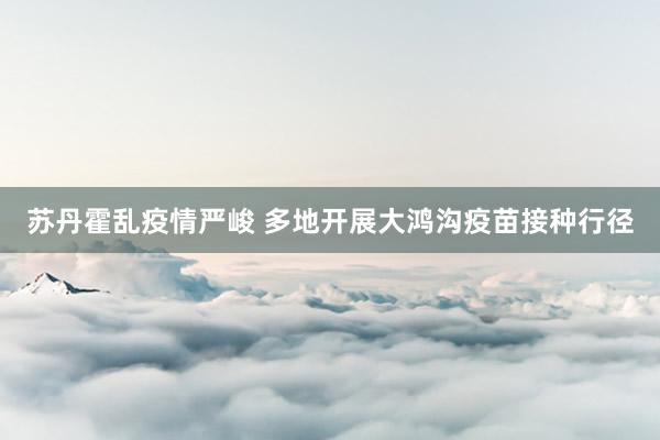 苏丹霍乱疫情严峻 多地开展大鸿沟疫苗接种行径