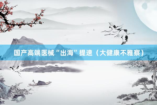 国产高端医械“出海”提速（大健康不雅察）