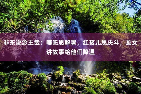非东说念主哉：哪吒思解暑，红孩儿思决斗，龙女讲故事给他们降温
