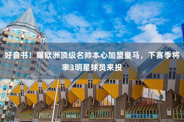 好音书！曝欧洲顶级名帅本心加盟皇马，下赛季将率3明星球员来投