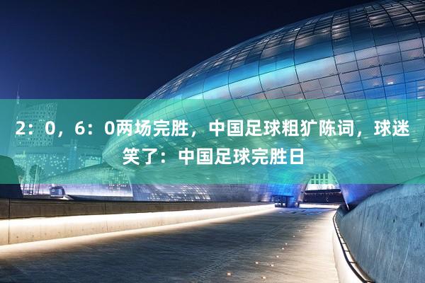 2:0,6:0两场完胜,中国足球粗犷陈词,球迷笑了:中国足球完胜日