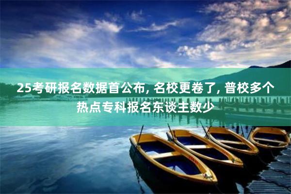 25考研报名数据首公布, 名校更卷了, 普校多个热点专科报名东谈主数少