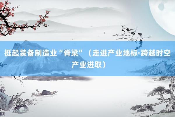 挺起装备制造业“脊梁”（走进产业地标·跨越时空 产业进取）