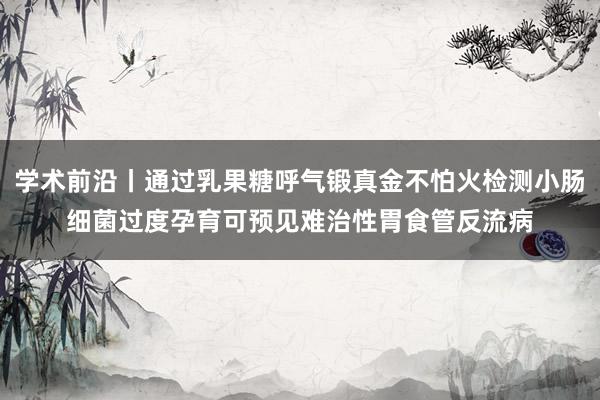 学术前沿丨通过乳果糖呼气锻真金不怕火检测小肠细菌过度孕育可预见难治性胃食管反流病