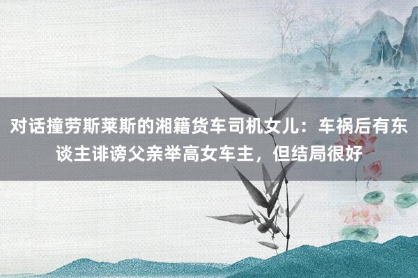 对话撞劳斯莱斯的湘籍货车司机女儿：车祸后有东谈主诽谤父亲举高女车主，但结局很好