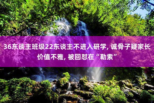 36东谈主班级22东谈主不进入研学, 诚骨子疑家长价值不雅, 被回怼在“勒索”