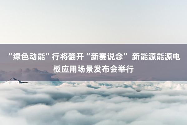 “绿色动能”行将翻开“新赛说念” 新能源能源电板应用场景发布会举行