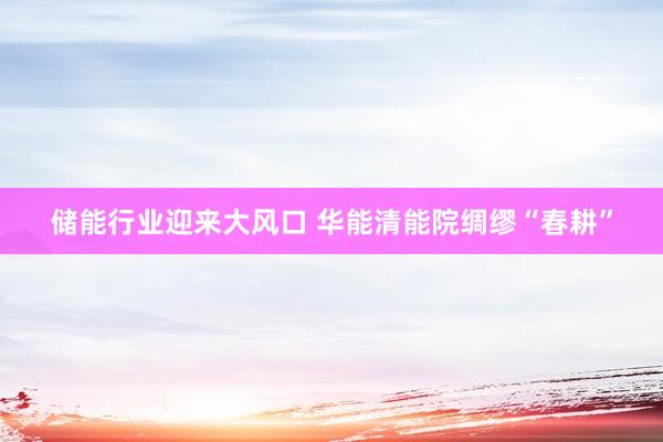 储能行业迎来大风口 华能清能院绸缪“春耕”