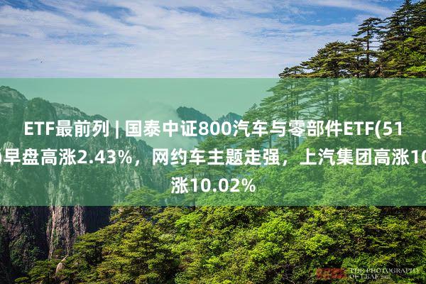 ETF最前列 | 国泰中证800汽车与零部件ETF(516110)早盘高涨2.43%,网约车主题走强,上汽集团高涨10.02%