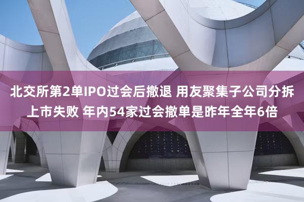 北交所第2单IPO过会后撤退 用友聚集子公司分拆上市失败 年内54家过会撤单是昨年全年6倍
