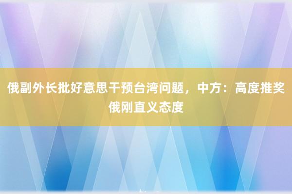俄副外长批好意思干预台湾问题，中方：高度推奖俄刚直义态度