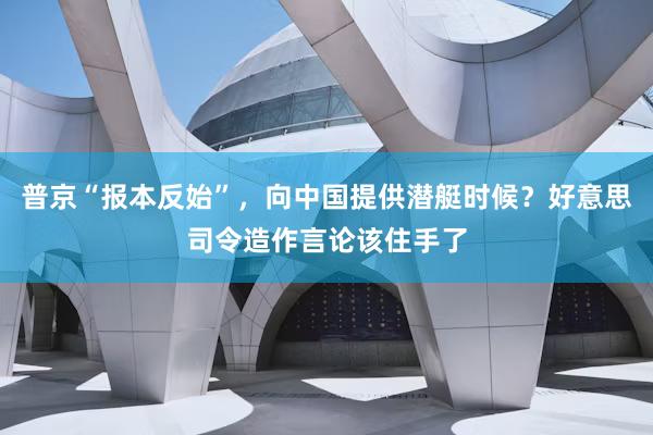 普京“报本反始”，向中国提供潜艇时候？好意思司令造作言论该住手了