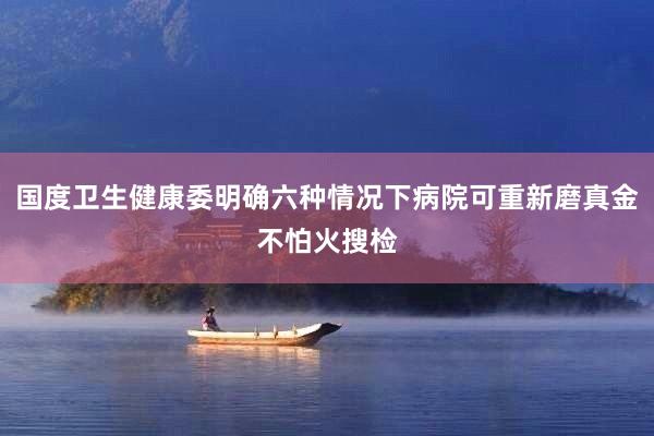国度卫生健康委明确六种情况下病院可重新磨真金不怕火搜检