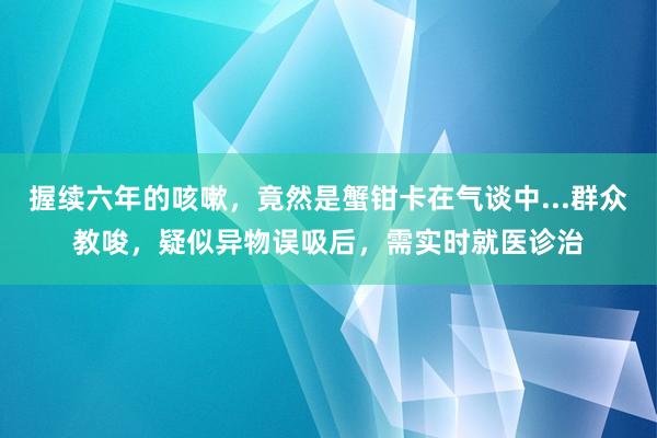 握续六年的咳嗽，竟然是蟹钳卡在气谈中...群众教唆，疑似异物误吸后，需实时就医诊治