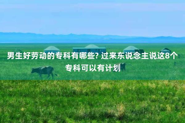 男生好劳动的专科有哪些? 过来东说念主说这8个专科可以有计划